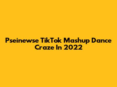 Pseinewse TikTok Mashup Dance Craze In 2022