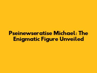 Pseinewseratise Michael: The Enigmatic Figure Unveiled