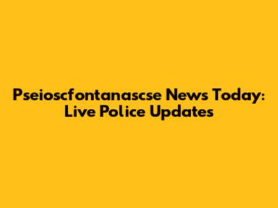 Pseioscfontanascse News Today: Live Police Updates