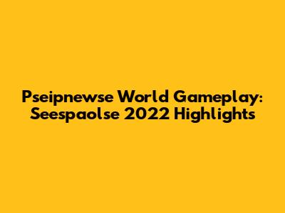 Pseipnewse World Gameplay: Seespaolse 2022 Highlights