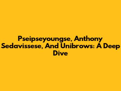 Pseipseyoungse, Anthony Sedavissese, And Unibrows: A Deep Dive