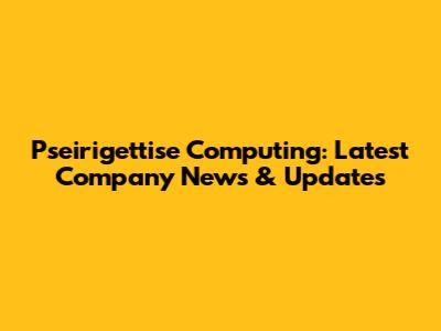 Pseirigettise Computing: Latest Company News & Updates