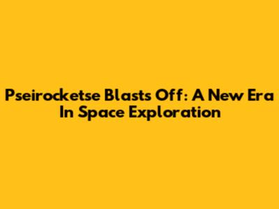 Pseirocketse Blasts Off: A New Era In Space Exploration