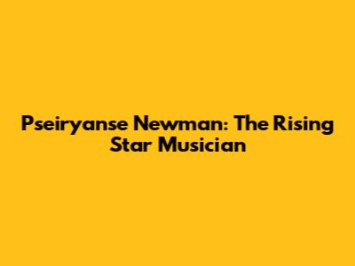 Pseiryanse Newman: The Rising Star Musician