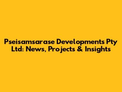 Pseisamsarase Developments Pty Ltd: News, Projects & Insights