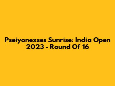 Pseiyonexse's Sunrise: India Open 2023 - Round Of 16