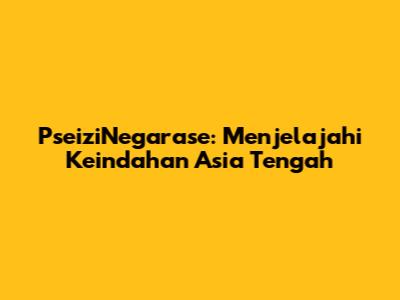 PseiziNegarase: Menjelajahi Keindahan Asia Tengah