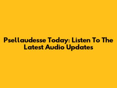 Psellaudesse Today: Listen To The Latest Audio Updates