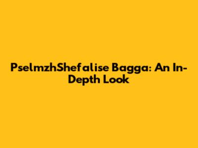 PselmzhShefalise Bagga: An In-Depth Look