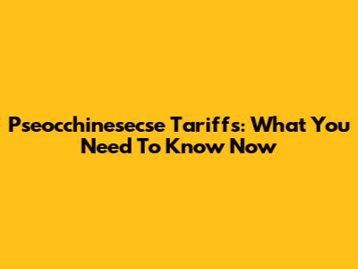 Pseocchinesecse Tariffs: What You Need To Know Now