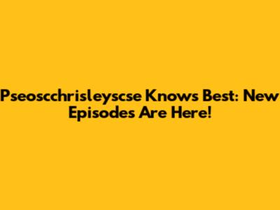 Pseoscchrisleyscse Knows Best: New Episodes Are Here!