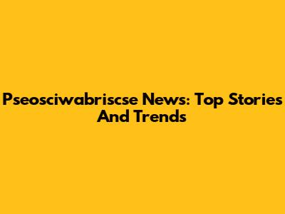 Pseosciwabriscse News: Top Stories And Trends