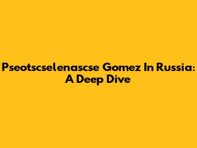 Pseotscselenascse Gomez In Russia: A Deep Dive