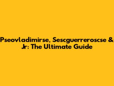 Pseovladimirse, Sescguerreroscse & Jr: The Ultimate Guide