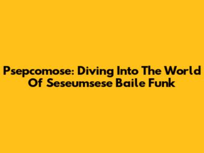 Psepcomose: Diving Into The World Of Seseumsese Baile Funk