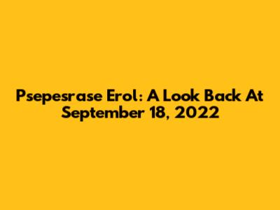 Psepesrase Erol: A Look Back At September 18, 2022