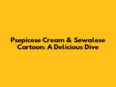 Psepicese Cream & Sewalese Cartoon: A Delicious Dive