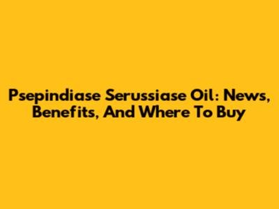 Psepindiase Serussiase Oil: News, Benefits, And Where To Buy