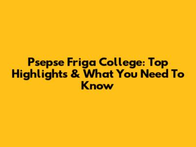 Psepse Friga College: Top Highlights & What You Need To Know