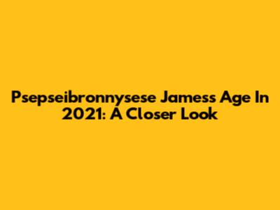 Psepseibronnysese James's Age In 2021: A Closer Look