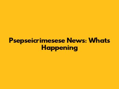 Psepseicrimesese News: What's Happening