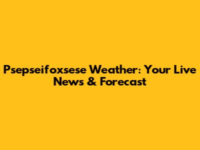 Psepseifoxsese Weather: Your Live News & Forecast
