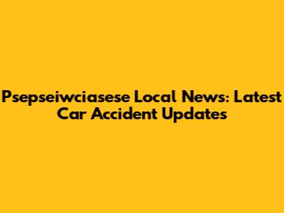 Psepseiwciasese Local News: Latest Car Accident Updates