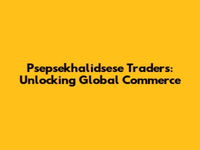Psepsekhalidsese Traders: Unlocking Global Commerce