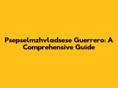 Psepselmzhvladsese Guerrero: A Comprehensive Guide