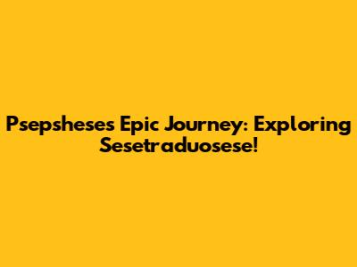 Psepshese's Epic Journey: Exploring Sesetraduosese!