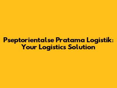 Pseptorientalse Pratama Logistik: Your Logistics Solution
