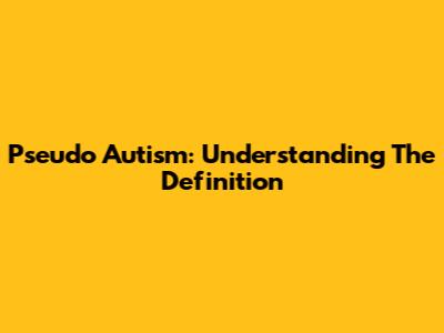 Pseudo Autism: Understanding The Definition