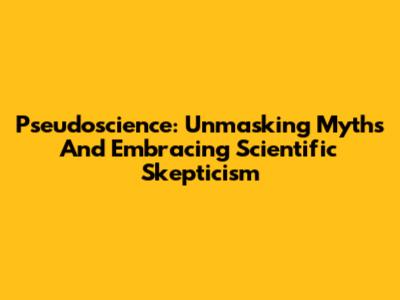 Pseudoscience: Unmasking Myths And Embracing Scientific Skepticism