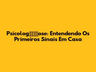 Psicologose: Entendendo Os Primeiros Sinais Em Casa