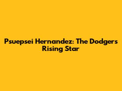 Psuepsei Hernandez: The Dodgers' Rising Star