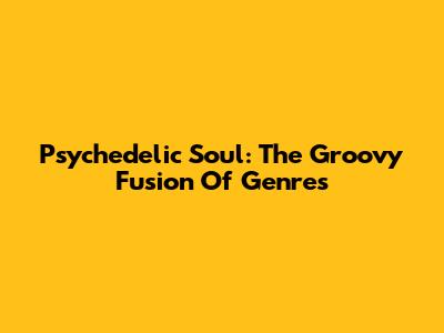 Psychedelic Soul: The Groovy Fusion Of Genres