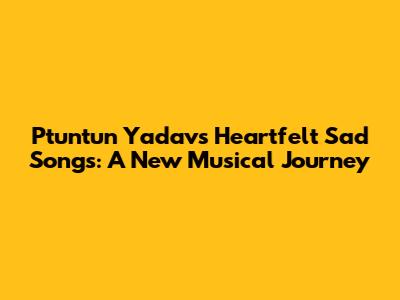Ptuntun Yadav's Heartfelt Sad Songs: A New Musical Journey