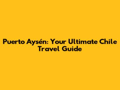 Puerto Aysén: Your Ultimate Chile Travel Guide