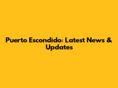 Puerto Escondido: Latest News & Updates