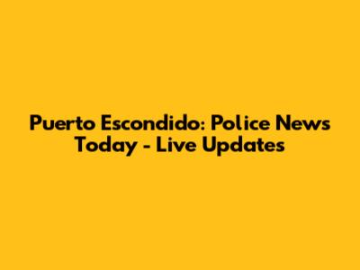 Puerto Escondido: Police News Today - Live Updates