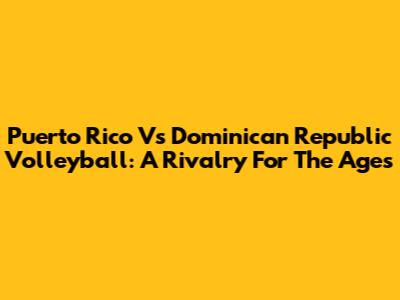 Puerto Rico Vs Dominican Republic Volleyball: A Rivalry For The Ages