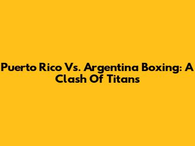 Puerto Rico Vs. Argentina Boxing: A Clash Of Titans