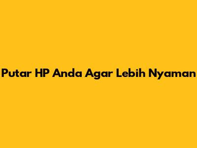 Putar HP Anda Agar Lebih Nyaman