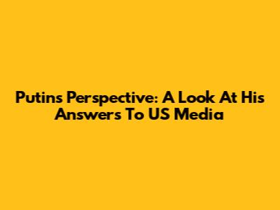 Putin's Perspective: A Look At His Answers To US Media