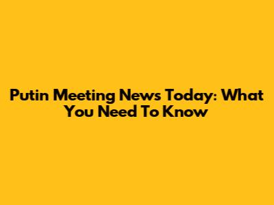 Putin Meeting News Today: What You Need To Know