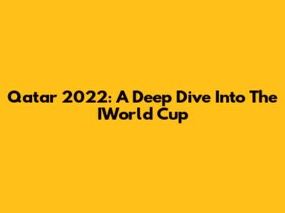 Qatar 2022: A Deep Dive Into The IWorld Cup