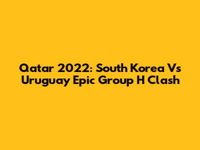 Qatar 2022: South Korea Vs Uruguay Epic Group H Clash