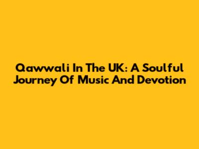 Qawwali In The UK: A Soulful Journey Of Music And Devotion