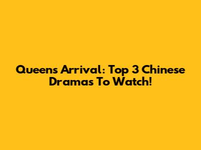 Queen's Arrival: Top 3 Chinese Dramas To Watch!