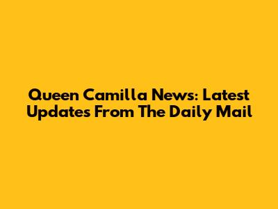 Queen Camilla News: Latest Updates From The Daily Mail